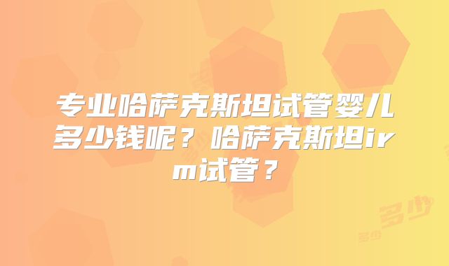 专业哈萨克斯坦试管婴儿多少钱呢？哈萨克斯坦irm试管？