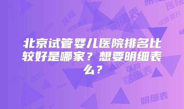 北京试管婴儿医院排名比较好是哪家?想要明细表么?