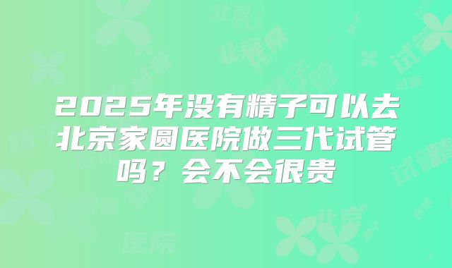 2025年没有精子可以去北京家圆医院做三代试管吗?会不会很贵
