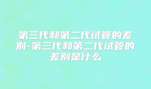 第三代和第二代试管的差别-第三代和第二代试管的差别是什么