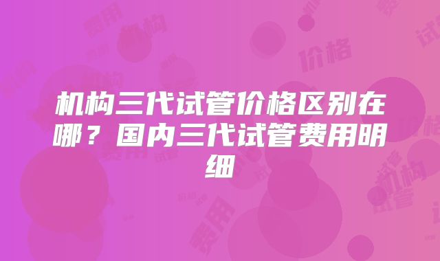 机构三代试管价格区别在哪?国内三代试管费用明细