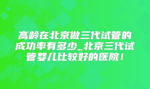 高龄在北京做三代试管的成功率有多少_北京三代试管婴儿比较好的医院!