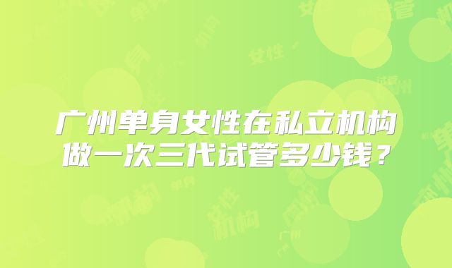 广州单身女性在私立机构做一次三代试管多少钱？