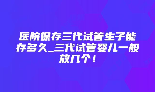 医院保存三代试管生子能存多久_三代试管婴儿一般放几个!