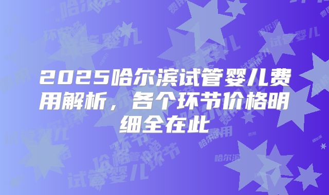 2025哈尔滨试管婴儿费用解析，各个环节价格明细全在此