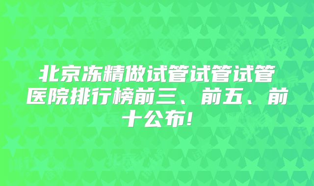 北京冻精做试管试管试管医院排行榜前三、前五、前十公布!