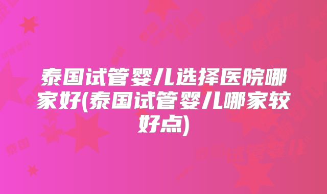 泰国试管婴儿选择医院哪家好(泰国试管婴儿哪家较好点)