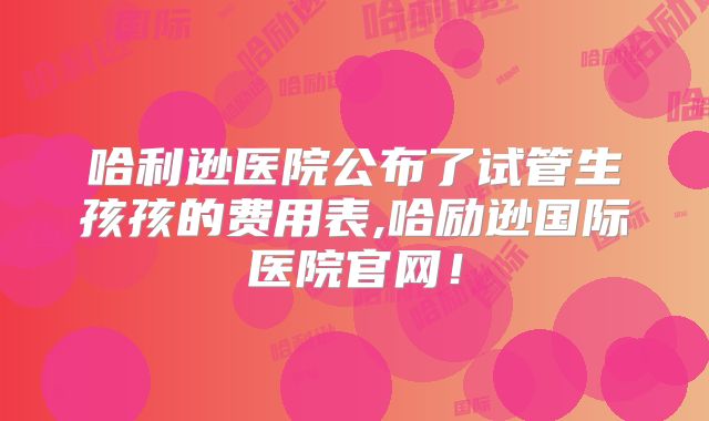 哈利逊医院公布了试管生孩孩的费用表,哈励逊国际医院官网！