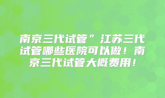 南京三代试管”江苏三代试管哪些医院可以做！南京三代试管大概费用！
