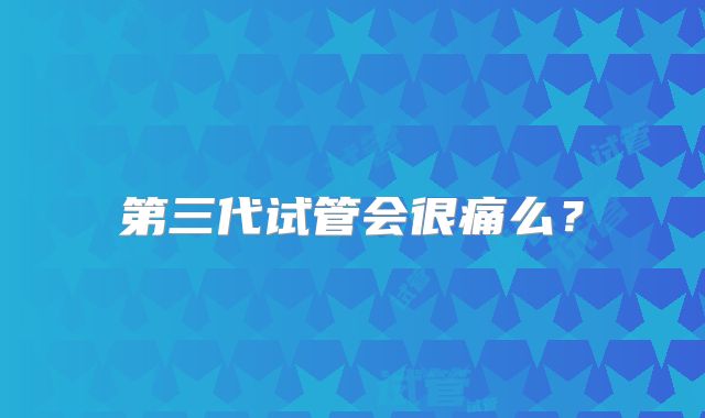 第三代试管会很痛么？