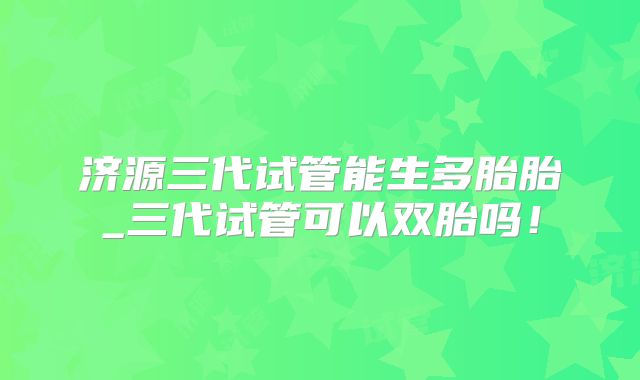 济源三代试管能生多胎胎_三代试管可以双胎吗!