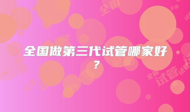 全国做第三代试管哪家好？