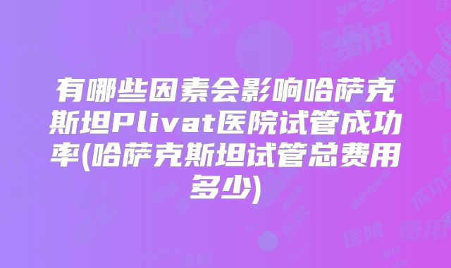 有哪些因素会影响哈萨克斯坦Plivat医院试管成功率(哈萨克斯坦试管总费用多少)