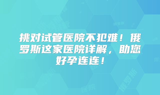 挑对试管医院不犯难!俄罗斯这家医院详解,助您好孕连连!