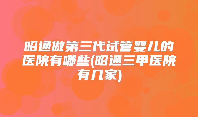 昭通做第三代试管婴儿的医院有哪些(昭通三甲医院有几家)