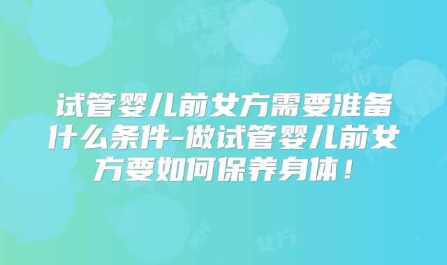 试管婴儿前女方需要准备什么条件-做试管婴儿前女方要如何保养身体！