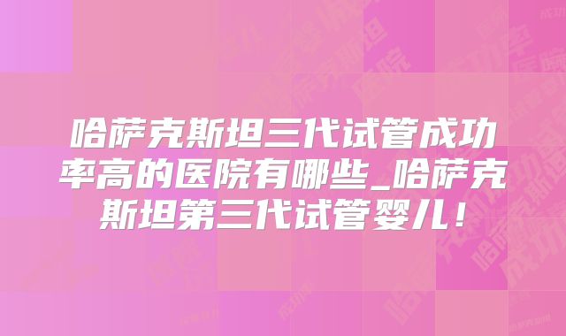 哈萨克斯坦三代试管成功率高的医院有哪些_哈萨克斯坦第三代试管婴儿！