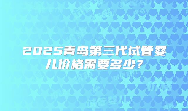2025青岛第三代试管婴儿价格需要多少？