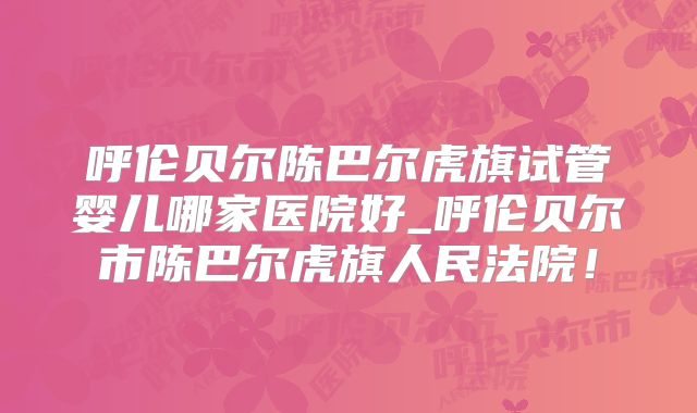 呼伦贝尔陈巴尔虎旗试管婴儿哪家医院好_呼伦贝尔市陈巴尔虎旗人民法院！