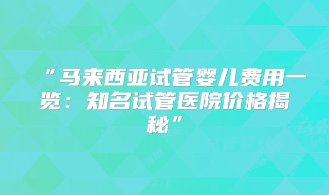 “马来西亚试管婴儿费用一览：知名试管医院价格揭秘”