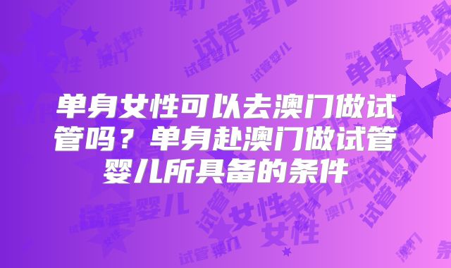 单身女性可以去澳门做试管吗？单身赴澳门做试管婴儿所具备的条件