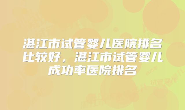 湛江市试管婴儿医院排名比较好，湛江市试管婴儿成功率医院排名