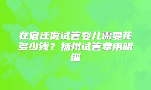 在宿迁做试管婴儿需要花多少钱？扬州试管费用明细