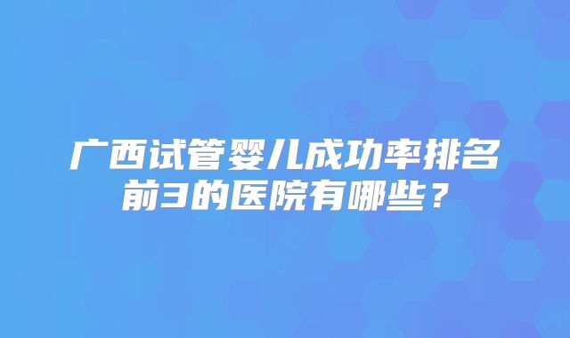 广西试管婴儿成功率排名前3的医院有哪些?