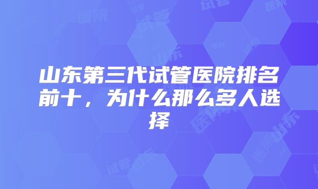 山东第三代试管医院排名前十，为什么那么多人选择