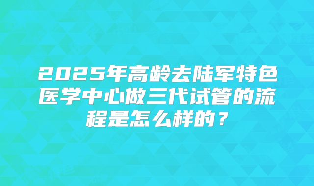 2025年高龄去陆军特色医学中心做三代试管的流程是怎么样的?
