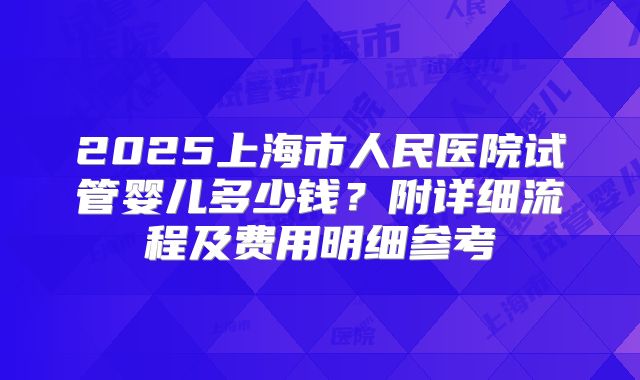 2025上海市人民医院试管婴儿多少钱？附详细流程及费用明细参考