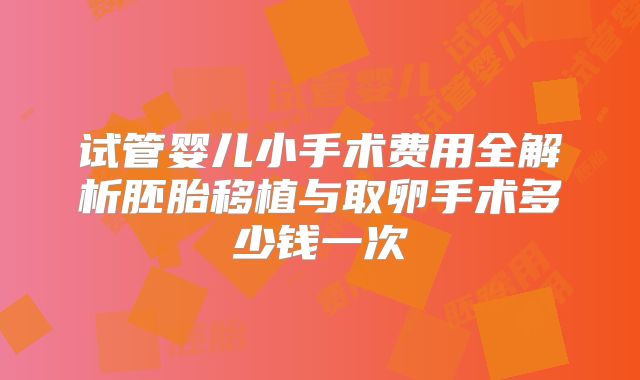 试管婴儿小手术费用全解析胚胎移植与取卵手术多少钱一次