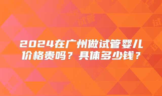 2024在广州做试管婴儿价格贵吗?具体多少钱?