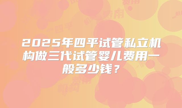 2025年四平试管私立机构做三代试管婴儿费用一般多少钱?