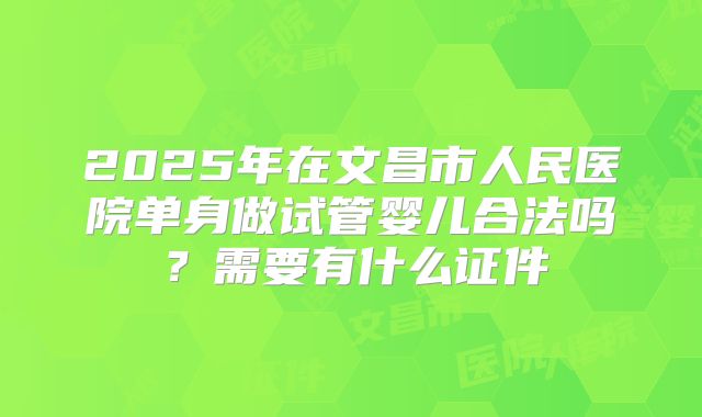 2025年在文昌市人民医院单身做试管婴儿合法吗?需要有什么证件