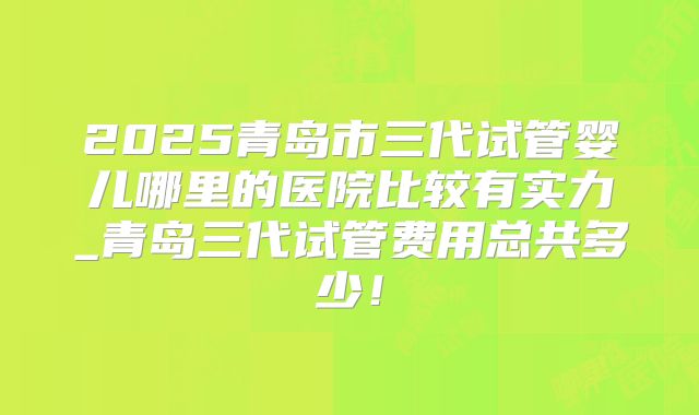 2025青岛市三代试管婴儿哪里的医院比较有实力_青岛三代试管费用总共多少！