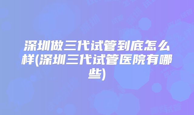 深圳做三代试管到底怎么样(深圳三代试管医院有哪些)
