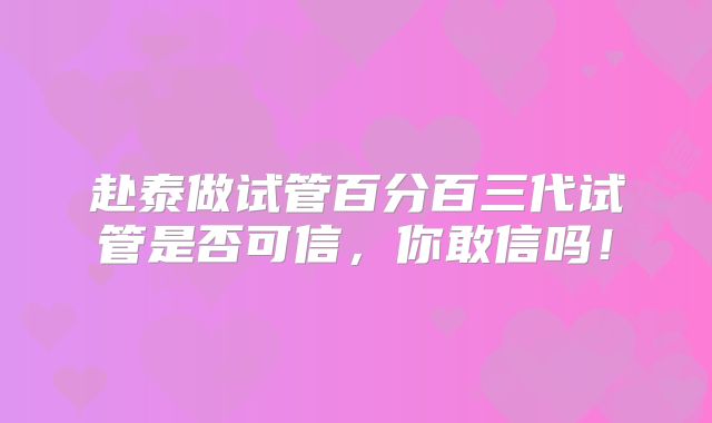 赴泰做试管百分百三代试管是否可信，你敢信吗！