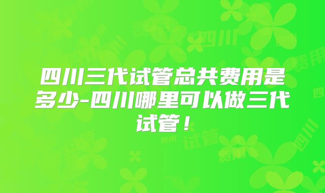 四川三代试管总共费用是多少-四川哪里可以做三代试管！