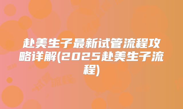 赴美生子最新试管流程攻略详解(2025赴美生子流程)