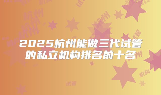2025杭州能做三代试管的私立机构排名前十名