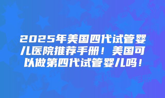 2025年美国四代试管婴儿医院推荐手册！美国可以做第四代试管婴儿吗！