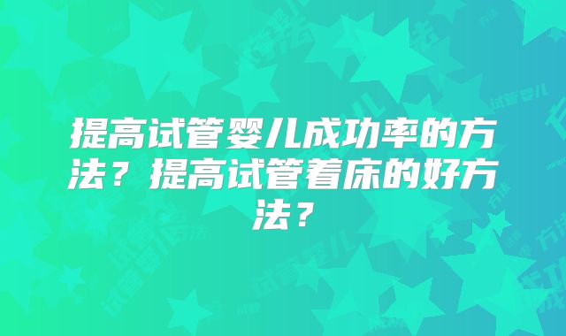 提高试管婴儿成功率的方法?提高试管着床的好方法?