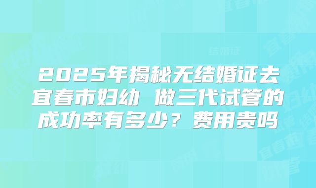 2025年揭秘无结婚证去宜春市妇幼 做三代试管的成功率有多少?费用贵吗