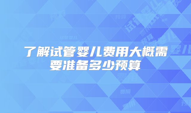 了解试管婴儿费用大概需要准备多少预算