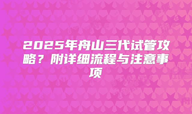 2025年舟山三代试管攻略?附详细流程与注意事项