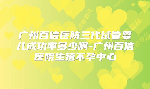 广州百信医院三代试管婴儿成功率多少啊-广州百信医院生殖不孕中心