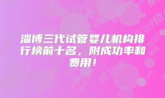 淄博三代试管婴儿机构排行榜前十名，附成功率和费用！