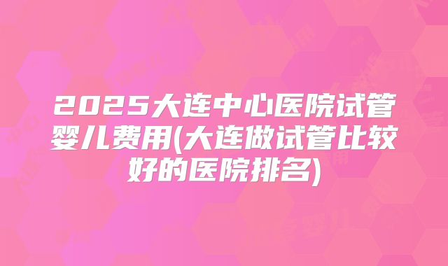 2025大连中心医院试管婴儿费用(大连做试管比较好的医院排名)