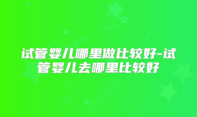 试管婴儿哪里做比较好-试管婴儿去哪里比较好